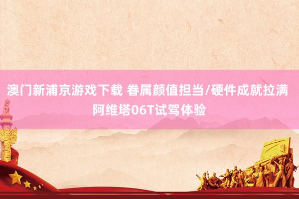 澳门新浦京游戏下载 眷属颜值担当/硬件成就拉满 阿维塔06T试驾体验