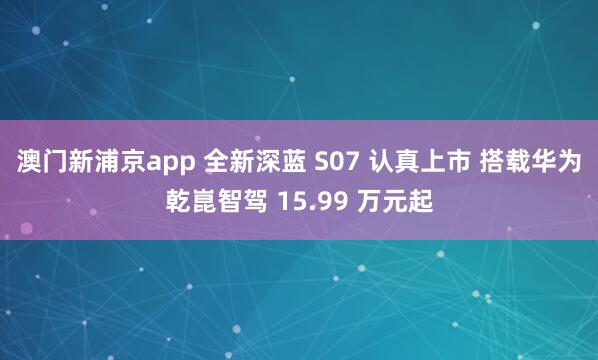 澳门新浦京app 全新深蓝 S07 认真上市 搭载华为乾崑智驾 15.99 万元起