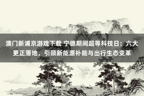 澳门新浦京游戏下载 宁德期间超等科技日：六大更正落地，引颈新能源补能与出行生态变革