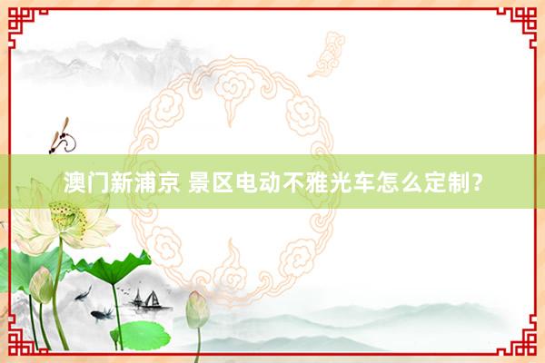 澳门新浦京 景区电动不雅光车怎么定制？