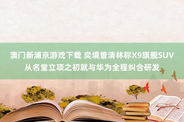 澳门新浦京游戏下载 奕境曾清林称X9旗舰SUV从名堂立项之初就与华为全程纠合研发