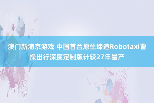 澳门新浦京游戏 中国首台原生缔造Robotaxi曹操出行深度定制版计较27年量产