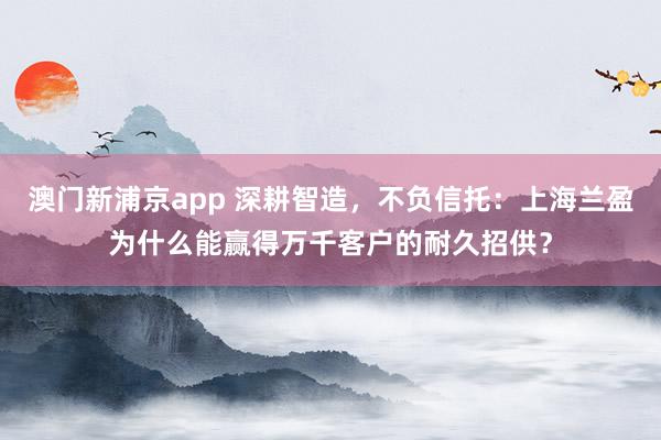 澳门新浦京app 深耕智造，不负信托：上海兰盈为什么能赢得万千客户的耐久招供？