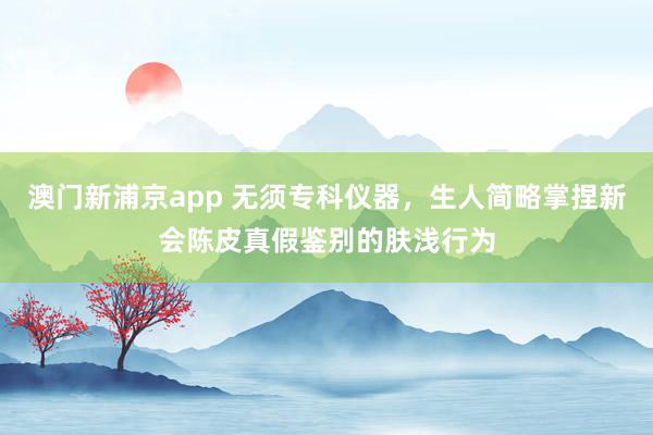 澳门新浦京app 无须专科仪器，生人简略掌捏新会陈皮真假鉴别的肤浅行为