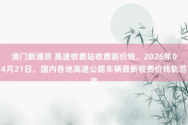 澳门新浦京 高速收费站收费新价钱，2026年04月21日，国内各地高速公路车辆最新收费价钱轨范