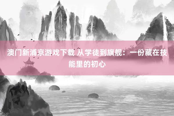 澳门新浦京游戏下载 从学徒到旗舰：一份藏在技能里的初心