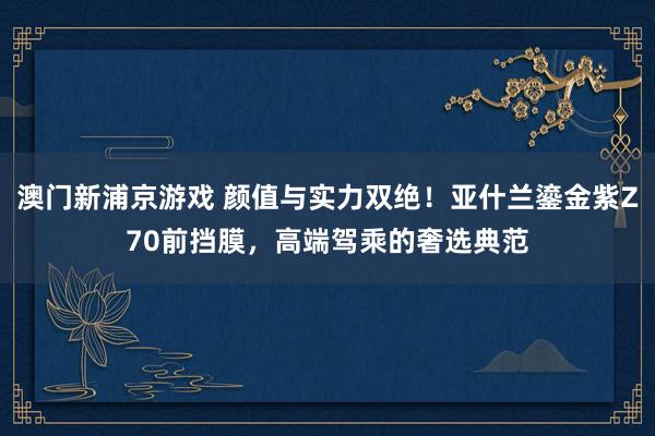 澳门新浦京游戏 颜值与实力双绝！亚什兰鎏金紫Z70前挡膜，高端驾乘的奢选典范