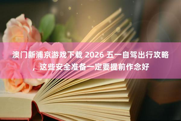 澳门新浦京游戏下载 2026 五一自驾出行攻略，这些安全准备一定要提前作念好