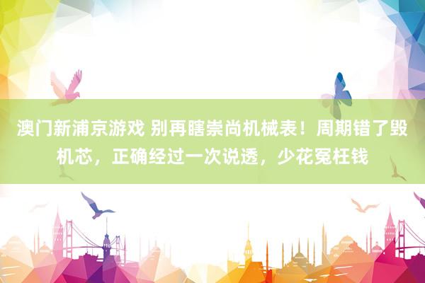 澳门新浦京游戏 别再瞎崇尚机械表！周期错了毁机芯，正确经过一次说透，少花冤枉钱