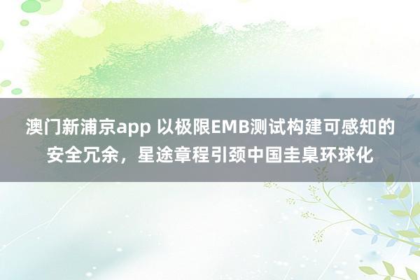 澳门新浦京app 以极限EMB测试构建可感知的安全冗余，星途章程引颈中国圭臬环球化