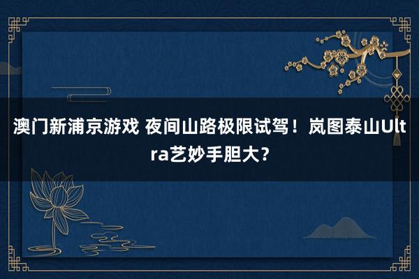 澳门新浦京游戏 夜间山路极限试驾！岚图泰山Ultra艺妙手胆大？