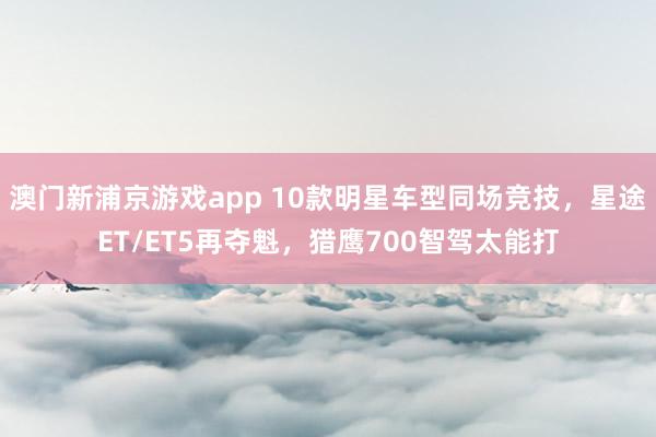 澳门新浦京游戏app 10款明星车型同场竞技，星途ET/ET5再夺魁，猎鹰700智驾太能打