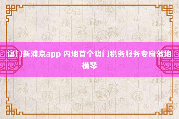 澳门新浦京app 内地首个澳门税务服务专窗落地横琴