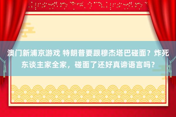 澳门新浦京游戏 特朗普要跟穆杰塔巴碰面？炸死东谈主家全家，碰面了还好真谛语言吗？