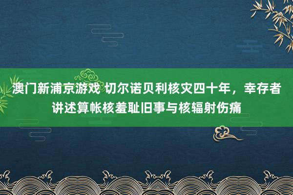 澳门新浦京游戏 切尔诺贝利核灾四十年，幸存者讲述算帐核羞耻旧事与核辐射伤痛
