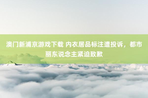 澳门新浦京游戏下载 内衣居品标注遭投诉，都市丽东说念主紧迫致歉