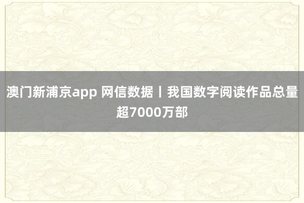 澳门新浦京app 网信数据丨我国数字阅读作品总量超7000万部
