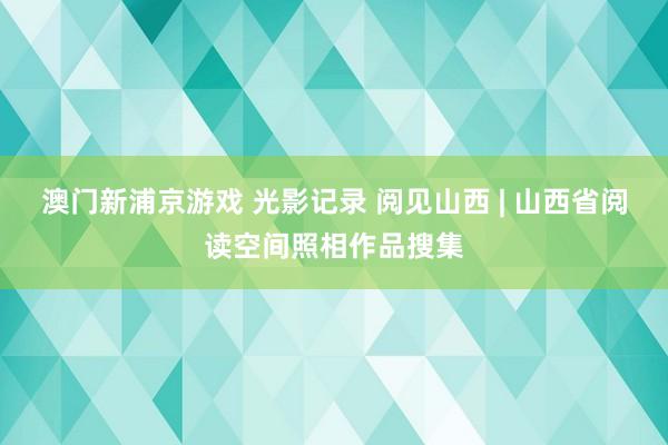 澳门新浦京游戏 光影记录 阅见山西 | 山西省阅读空间照相作品搜集