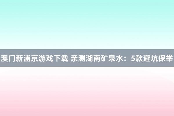 澳门新浦京游戏下载 亲测湖南矿泉水：5款避坑保举