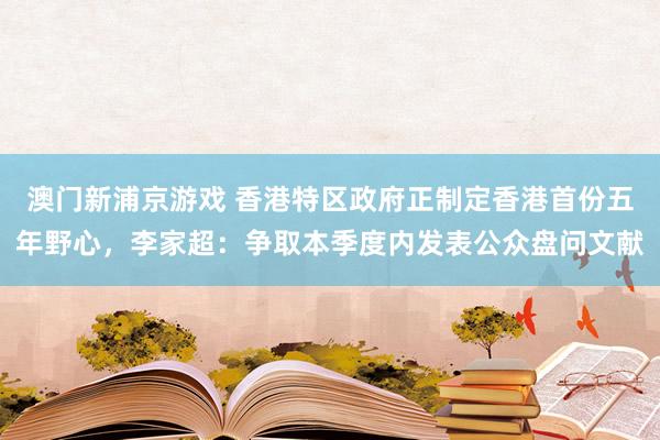 澳门新浦京游戏 香港特区政府正制定香港首份五年野心，李家超：争取本季度内发表公众盘问文献
