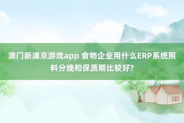 澳门新浦京游戏app 食物企业用什么ERP系统照料分娩和保质期比较好?