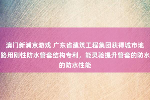 澳门新浦京游戏 广东省建筑工程集团获得城市地下铁路用刚性防水管套结构专利，能灵验提升管套的防水性能
