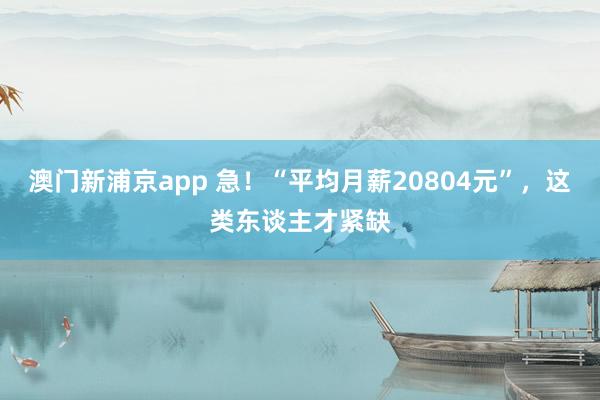 澳门新浦京app 急！“平均月薪20804元”，这类东谈主才紧缺