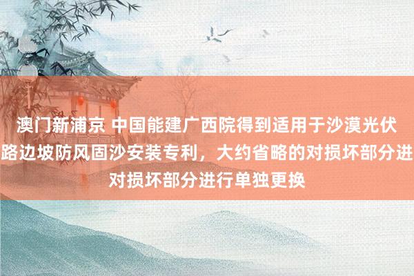 澳门新浦京 中国能建广西院得到适用于沙漠光伏电站的说念路边坡防风固沙安装专利，大约省略的对损坏部分进行单独更换