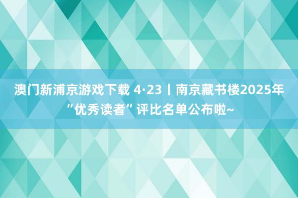 澳门新浦京游戏下载 4·23丨南京藏书楼2025年“优秀读者”评比名单公布啦~