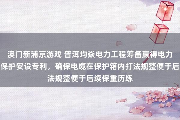 澳门新浦京游戏 普洱均焱电力工程筹备赢得电力筹备用清亮保护安设专利，确保电缆在保护箱内打法规整便于后续保重历练