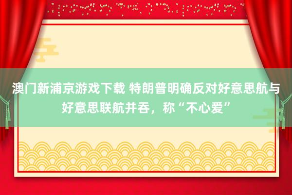 澳门新浦京游戏下载 特朗普明确反对好意思航与好意思联航并吞，称“不心爱”