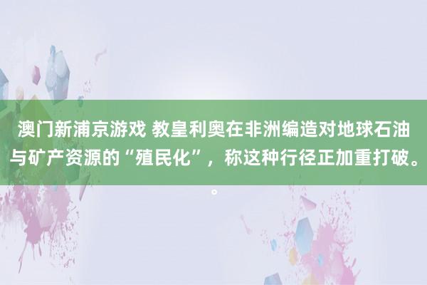 澳门新浦京游戏 教皇利奥在非洲编造对地球石油与矿产资源的“殖民化”，称这种行径正加重打破。