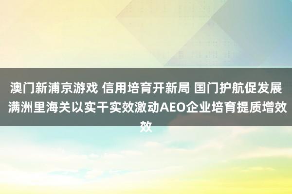 澳门新浦京游戏 信用培育开新局 国门护航促发展 满洲里海关以实干实效激动AEO企业培育提质增效