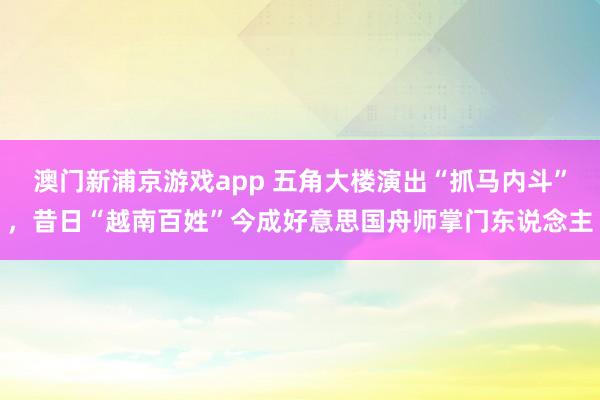 澳门新浦京游戏app 五角大楼演出“抓马内斗”，昔日“越南百姓”今成好意思国舟师掌门东说念主