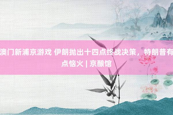 澳门新浦京游戏 伊朗抛出十四点终战决策，特朗普有点恼火 | 京酿馆