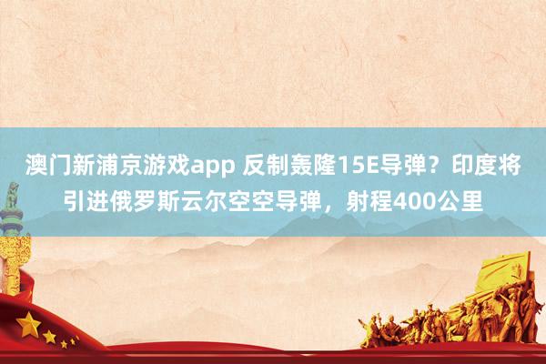 澳门新浦京游戏app 反制轰隆15E导弹？印度将引进俄罗斯云尔空空导弹，射程400公里