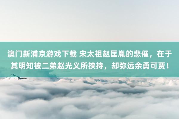 澳门新浦京游戏下载 宋太祖赵匡胤的悲催，在于其明知被二弟赵光义所挟持，却弥远余勇可贾！