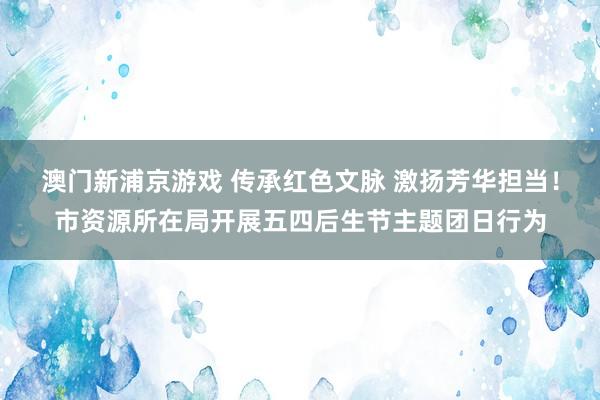澳门新浦京游戏 传承红色文脉 激扬芳华担当！市资源所在局开展五四后生节主题团日行为