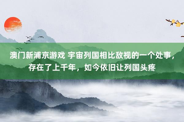 澳门新浦京游戏 宇宙列国相比敌视的一个处事，存在了上千年，如今依旧让列国头疼