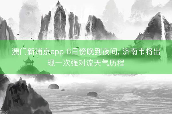 澳门新浦京app 6日傍晚到夜间, 济南市将出现一次强对流天气历程