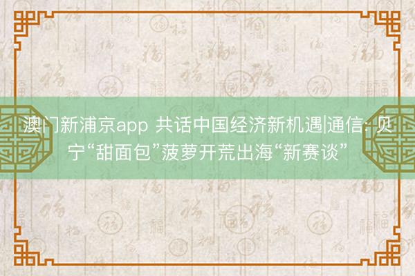 澳门新浦京app 共话中国经济新机遇|通信: 贝宁“甜面包”菠萝开荒出海“新赛谈”