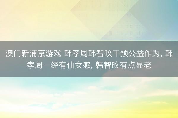 澳门新浦京游戏 韩孝周韩智旼干预公益作为, 韩孝周一经有仙女感, 韩智旼有点显老