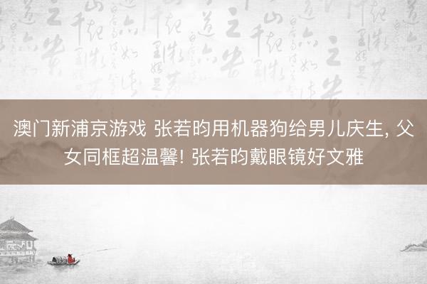 澳门新浦京游戏 张若昀用机器狗给男儿庆生, 父女同框超温馨! 张若昀戴眼镜好文雅