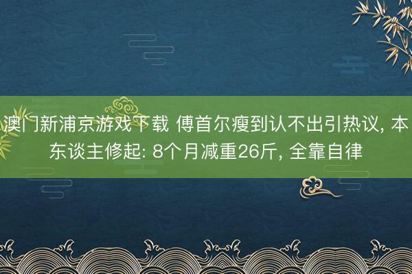 澳门新浦京游戏下载 傅首尔瘦到认不出引热议, 本东谈主修起: 8个月减重26斤, 全靠自律