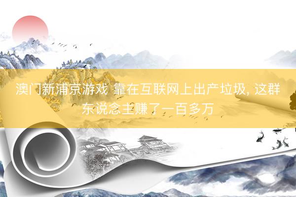 澳门新浦京游戏 靠在互联网上出产垃圾, 这群东说念主赚了一百多万