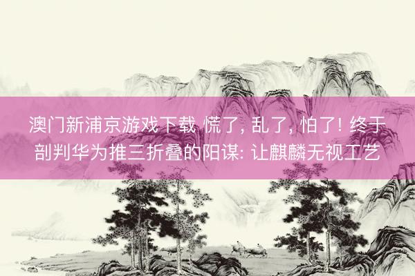澳门新浦京游戏下载 慌了, 乱了, 怕了! 终于剖判华为推三折叠的阳谋: 让麒麟无视工艺
