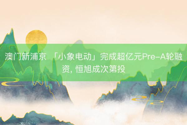 澳门新浦京 「小象电动」完成超亿元Pre-A轮融资, 恒旭成次第投