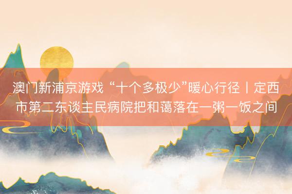 澳门新浦京游戏 “十个多极少”暖心行径丨定西市第二东谈主民病院把和蔼落在一粥一饭之间