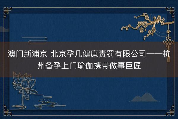 澳门新浦京 北京孕几健康责罚有限公司——杭州备孕上门瑜伽携带做事巨匠