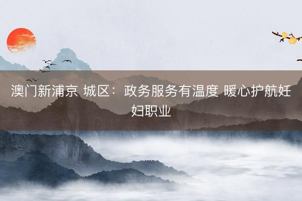 澳门新浦京 城区：政务服务有温度 暖心护航妊妇职业